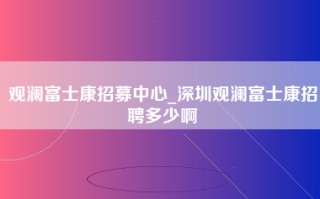 观澜富士康招募中心_深圳观澜富士康招聘多少啊