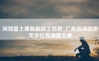 深圳富士康最新招工信息_广东省深圳市龙华区观澜富士康