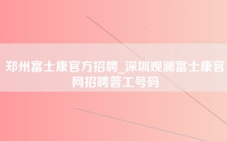 郑州富士康官方招聘_深圳观澜富士康官网招聘普工号码