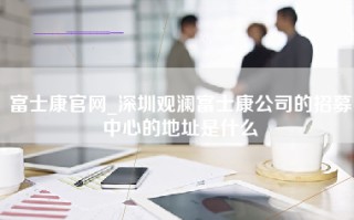 富士康官网_深圳观澜富士康公司的招募中心的地址是什么