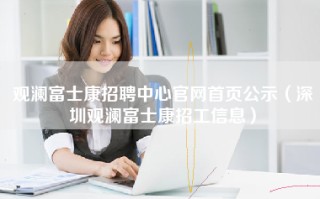 观澜富士康招聘中心官网首页公示（深圳观澜<strong>富士康招工信息</strong>）