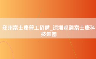 郑州富士康普工招聘_深圳观澜富士康科技集团