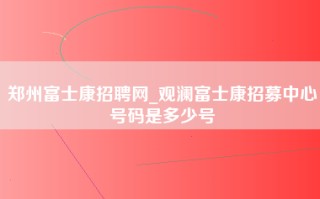 郑州富士康招聘网_观澜富士康招募中心号码是多少号