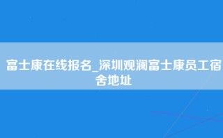 富士康在线报名_深圳观澜富士康员工宿舍地址