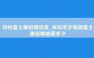 郑州富士康招聘信息_深圳龙华观澜富士康招聘底薪多少