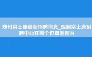 郑州富士康最新招聘信息_观澜富士康招聘中心在哪个位置啊图片