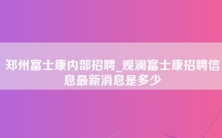 郑州富士康内部招聘_观澜富士康招聘信息最新消息是多少