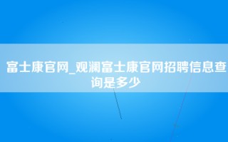 富士康官网_观澜富士康官网招聘信息查询是多少