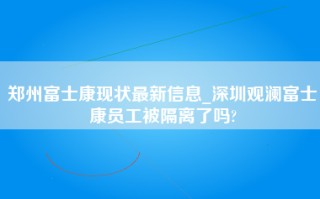 郑州富士康现状最新信息_深圳观澜富士康员工被隔离了吗?