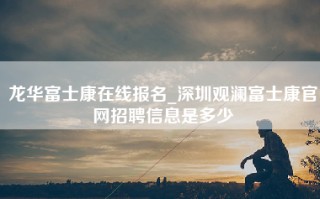 龙华富士康在线报名_深圳观澜富士康官网招聘信息是多少