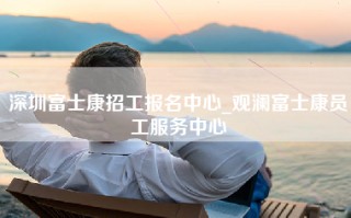 深圳富士康招工报名中心_观澜富士康员工服务中心