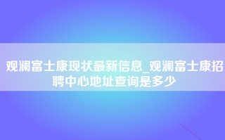 观澜富士康现状最新信息_<strong>观澜富士康招聘中心地址</strong>查询是多少