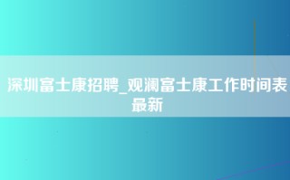 深圳富士康招聘_观澜富士康工作时间表最新