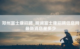 郑州富士康招聘_观澜富士康招聘信息网最新消息是多少