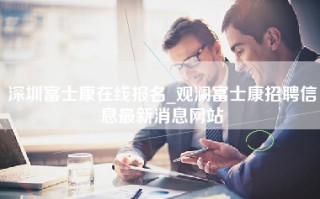 深圳富士康在线报名_观澜富士康招聘信息最新消息网站