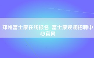 郑州富士康在线报名_富士康观澜招聘中心官网