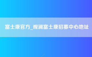 富士康官方_观澜富士康招募中心地址