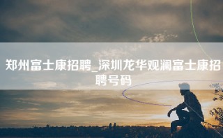 郑州富士康招聘_深圳龙华观澜富士康招聘号码