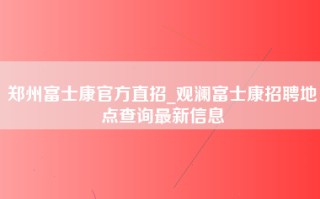 郑州富士康官方直招_观澜富士康招聘地点查询最新信息