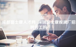 成都富士康人才网_深圳富士康观澜厂招聘普工吗