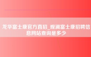 龙华富士康官方直招_观澜富士康招聘信息网站查询是多少