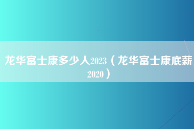 龙华富士康多少人2023（龙华富士康底薪2020）-第2张图片-龙华富士康官方直招