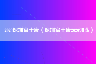 2023深圳富士康（深圳富士康2020调薪）-第1张图片-龙华富士康官方直招