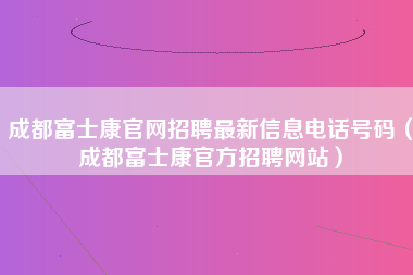 成都富士康官网招聘最新信息电话号码（成都富士康官方招聘网站）-第1张图片-龙华富士康官方直招