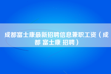 成都富士康最新招聘信息兼职工资（成都 富士康 招聘）-第1张图片-龙华富士康官方直招