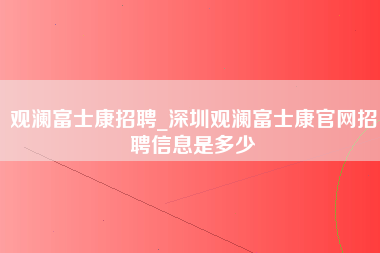 观澜富士康招聘_深圳观澜富士康官网招聘信息是多少-第1张图片-龙华富士康官方直招