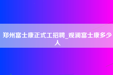 郑州富士康正式工招聘_观澜富士康多少人-第1张图片-龙华富士康官方直招