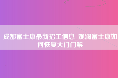 成都富士康最新招工信息_观澜富士康如何恢复大门门禁-第1张图片-龙华富士康官方直招