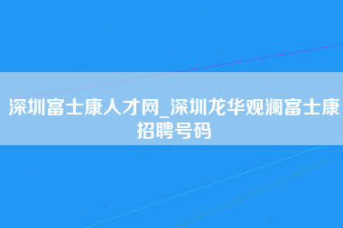 深圳富士康人才网_深圳龙华观澜富士康招聘号码-第1张图片-龙华富士康官方直招