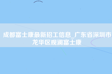 成都富士康最新招工信息_广东省深圳市龙华区观澜富士康-第1张图片-龙华富士康官方直招