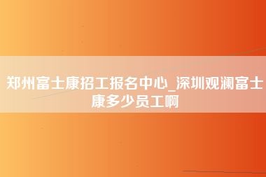 郑州富士康招工报名中心_深圳观澜富士康多少员工啊-第1张图片-龙华富士康官方直招