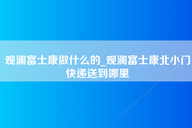 观澜富士康做什么的_观澜富士康北小门快递送到哪里-第1张图片-龙华富士康官方直招