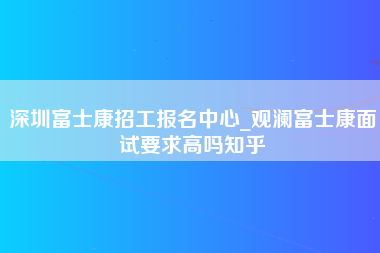 深圳富士康招工报名中心_观澜富士康面试要求高吗知乎-第1张图片-龙华富士康官方直招