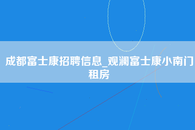 成都富士康招聘信息_观澜富士康小南门租房-第1张图片-龙华富士康官方直招