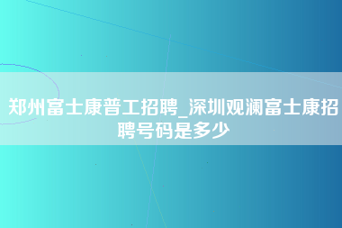 郑州富士康普工招聘_深圳观澜富士康招聘号码是多少-第1张图片-龙华富士康官方直招