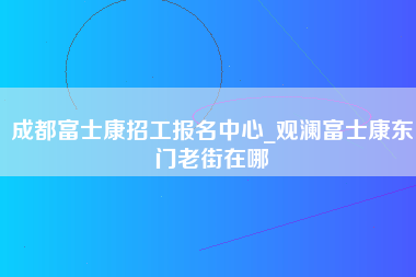 成都富士康招工报名中心_观澜富士康东门老街在哪-第1张图片-龙华富士康官方直招