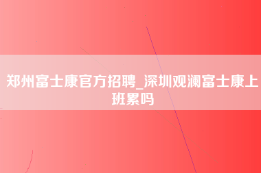 郑州富士康官方招聘_深圳观澜富士康上班累吗-第1张图片-龙华富士康官方直招