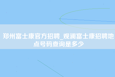 郑州富士康官方招聘_观澜富士康招聘地点号码查询是多少-第1张图片-龙华富士康官方直招