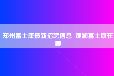 郑州富士康最新招聘信息_观澜富士康在哪-第1张图片-龙华富士康官方直招