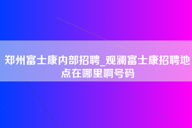 郑州富士康内部招聘_观澜富士康招聘地点在哪里啊号码-第1张图片-龙华富士康官方直招