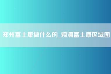 郑州富士康做什么的_观澜富士康区域图-第1张图片-龙华富士康官方直招