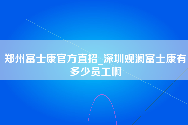 郑州富士康官方直招_深圳观澜富士康有多少员工啊-第1张图片-龙华富士康官方直招