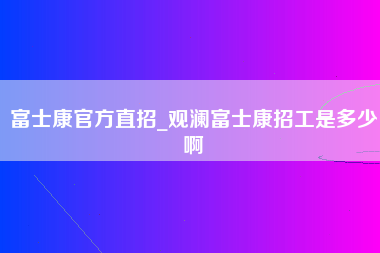 富士康官方直招_观澜富士康招工是多少啊-第1张图片-龙华富士康官方直招