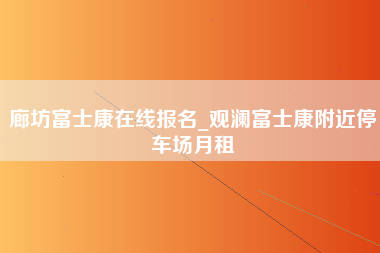 廊坊富士康在线报名_观澜富士康附近停车场月租-第1张图片-龙华富士康官方直招