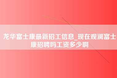 龙华富士康最新招工信息_现在观澜富士康招聘吗工资多少啊-第1张图片-龙华富士康官方直招