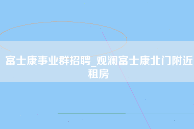 富士康事业群招聘_观澜富士康北门附近租房-第1张图片-龙华富士康官方直招